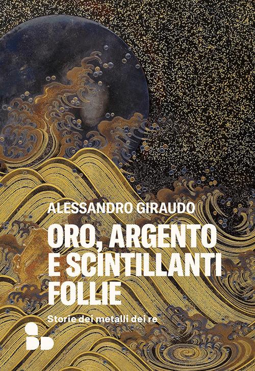 Oro, Argento E Scintillanti Follie. Storie Dei Metalli Dei Re - Giraudo Alessandro